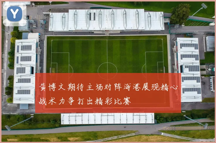 黄博文期待主场对阵海港展现精心战术力争打出精彩比赛