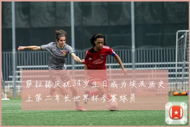 萨拉赫庆祝34岁生日成为埃及历史上第二年长世界杯参赛球员