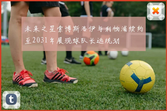 未来之星索博斯洛伊与利物浦续约至2031年展现球队长远规划