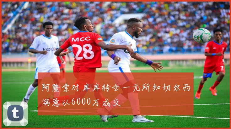 阿隆索对库库转会一无所知切尔西满意以6000万成交