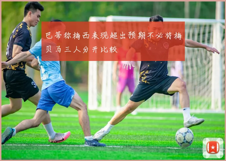 巴蒂称梅西表现超出预期不必将梅贝马三人分开比较