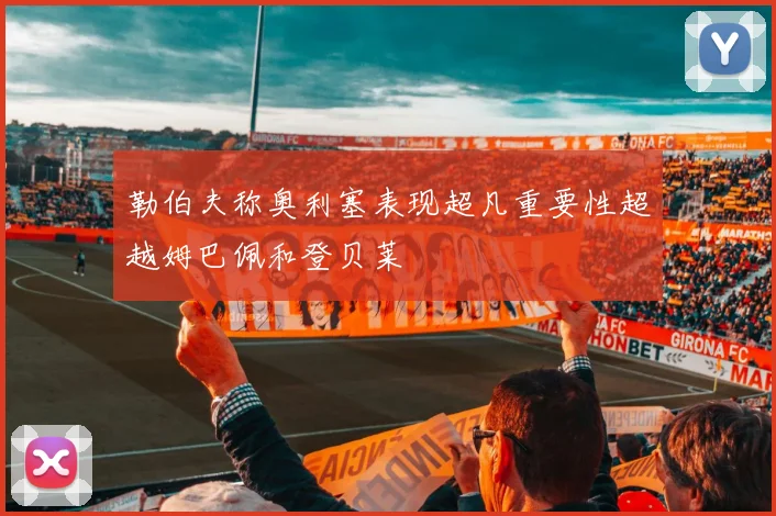 勒伯夫称奥利塞表现超凡重要性超越姆巴佩和登贝莱