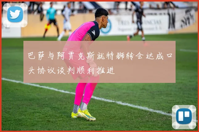 巴萨与阿贾克斯就特狮转会达成口头协议谈判顺利推进