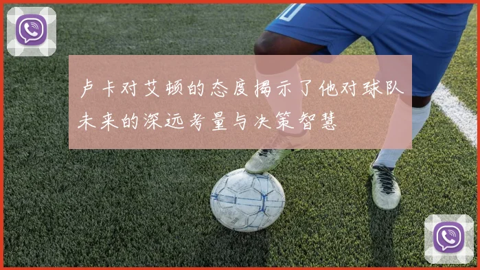 卢卡对艾顿的态度揭示了他对球队未来的深远考量与决策智慧