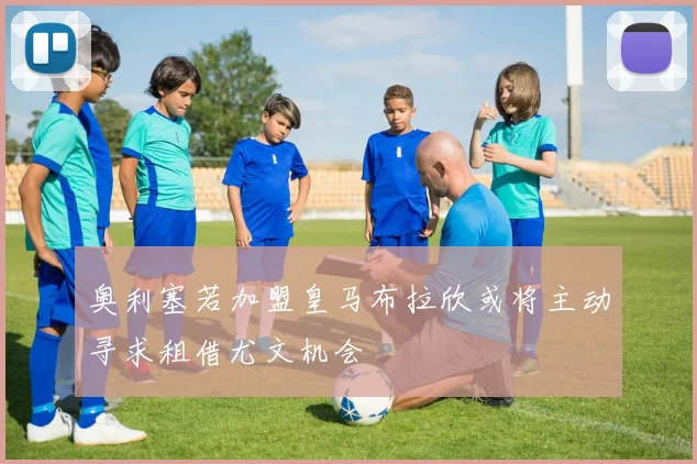 奥利塞若加盟皇马布拉欣或将主动寻求租借尤文机会