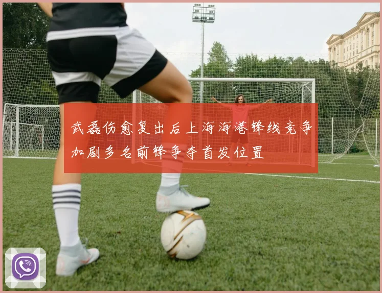武磊伤愈复出后上海海港锋线竞争加剧多名前锋争夺首发位置