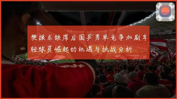 樊振东缺席后国乒男单竞争加剧年轻球员崛起的机遇与挑战分析