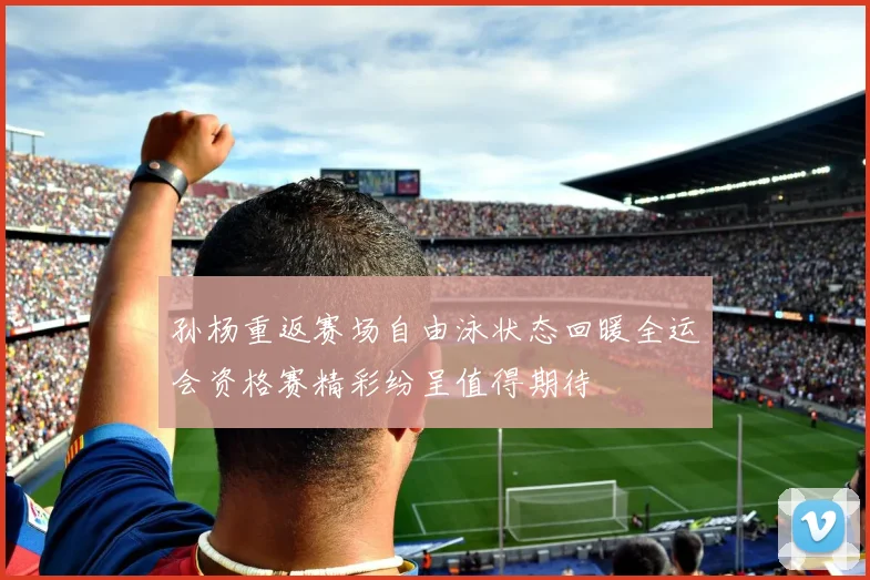 孙杨重返赛场自由泳状态回暖全运会资格赛精彩纷呈值得期待
