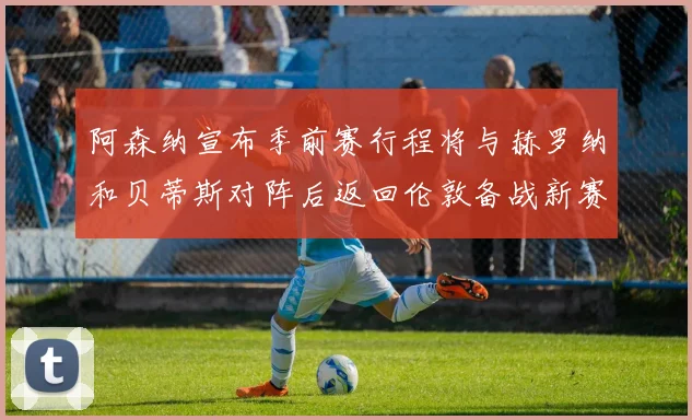 阿森纳宣布季前赛行程将与赫罗纳和贝蒂斯对阵后返回伦敦备战新赛季