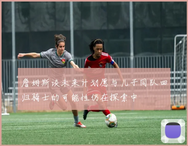詹姆斯谈未来计划愿与儿子同队回归骑士的可能性仍在探索中