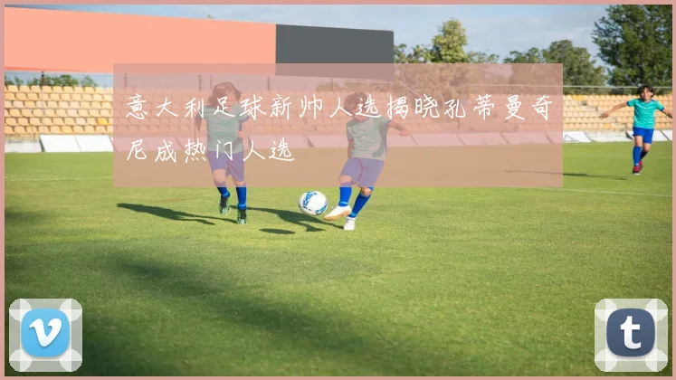 意大利足球新帅人选揭晓孔蒂曼奇尼成热门人选