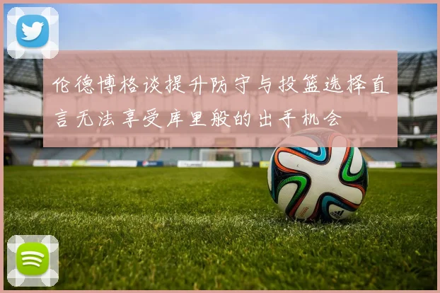 伦德博格谈提升防守与投篮选择直言无法享受库里般的出手机会