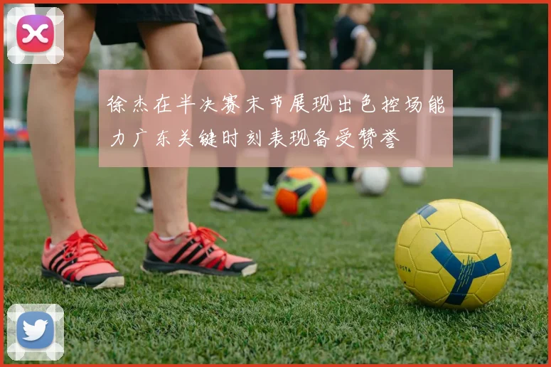 徐杰在半决赛末节展现出色控场能力广东关键时刻表现备受赞誉